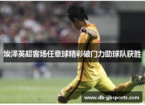 埃泽英超客场任意球精彩破门力助球队获胜 埃泽英超客场任意球精彩破门力助球队获胜