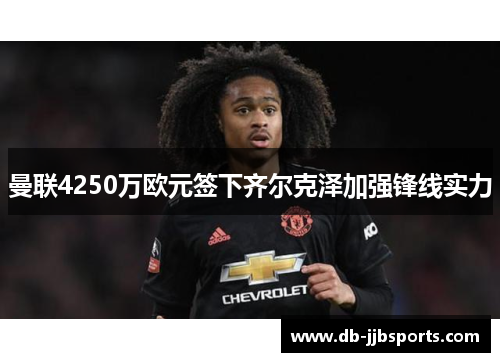 曼联4250万欧元签下齐尔克泽加强锋线实力