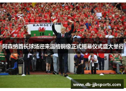 阿森纳酋长球场迎来温格铜像正式揭幕仪式盛大举行 阿森纳酋长球场迎来温格铜像正式揭幕仪式盛大举行